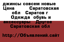 джинсы совсем новые › Цена ­ 300 - Саратовская обл., Саратов г. Одежда, обувь и аксессуары » Другое   . Саратовская обл.